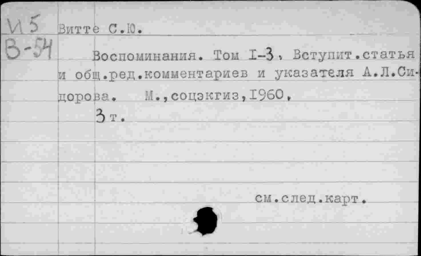 ﻿И?	Витт	в С.Ю.
5-Я		Воспоминания. Том 1-3» Вступит.статья
	И 0б1	ц.ред.комментариев и указателя А.Л.Си-
	лсюова. М.,соцэкгиз,1960,	
		3 т.
		
		
		
		см.след.карт. .
		
		
		